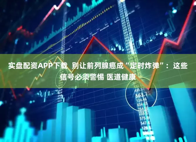 实盘配资APP下载  别让前列腺癌成“定时炸弹”：这些信号必须警惕 医道健康
