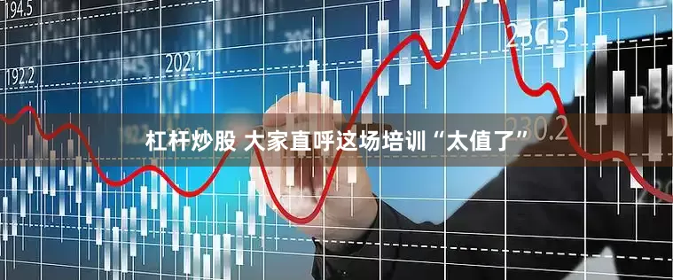 杠杆炒股 大家直呼这场培训“太值了”