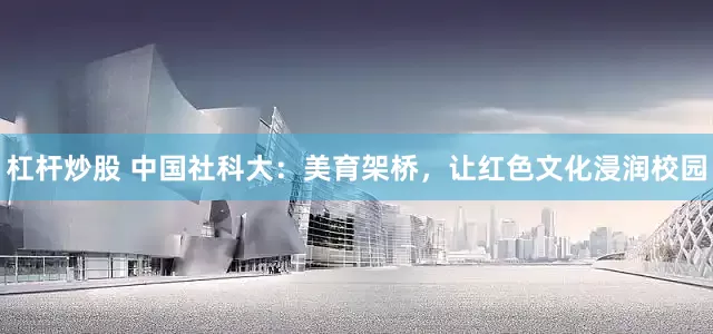 杠杆炒股 中国社科大：美育架桥，让红色文化浸润校园
