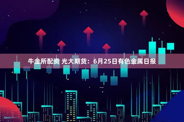 牛金所配资 光大期货：6月25日有色金属日报