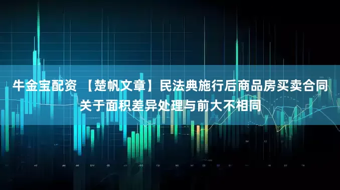 牛金宝配资 【楚帆文章】民法典施行后商品房买卖合同关于面积差异处理与前大不相同