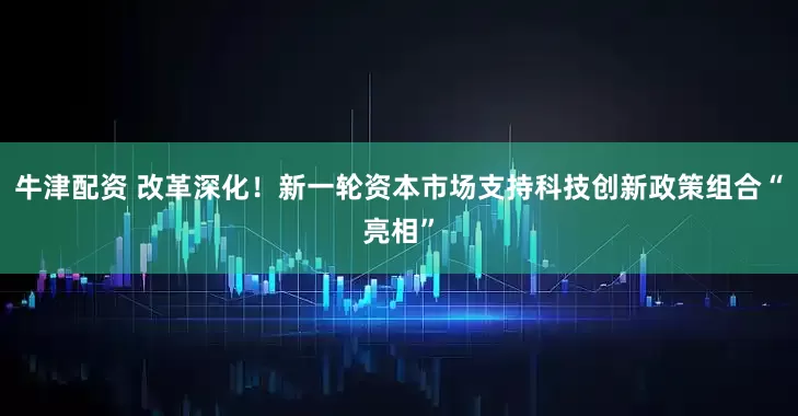 牛津配资 改革深化！新一轮资本市场支持科技创新政策组合“亮相”