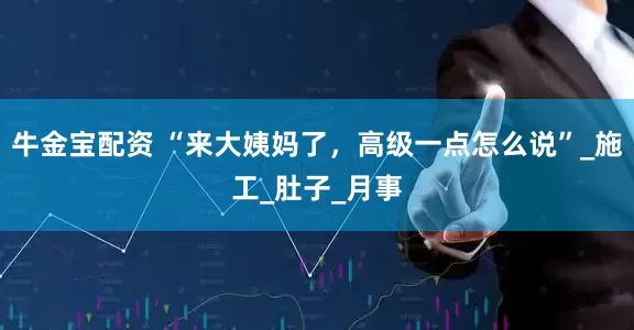 牛金宝配资 “来大姨妈了，高级一点怎么说”_施工_肚子_月事