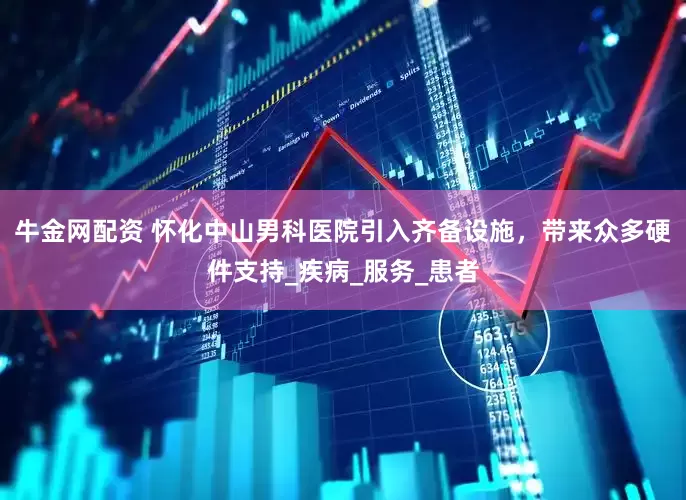 牛金网配资 怀化中山男科医院引入齐备设施，带来众多硬件支持_疾病_服务_患者