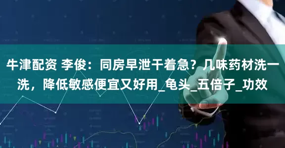 牛津配资 李俊：同房早泄干着急？几味药材洗一洗，降低敏感便宜又好用_龟头_五倍子_功效