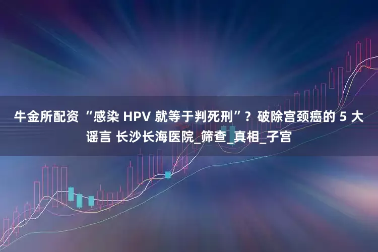 牛金所配资 “感染 HPV 就等于判死刑”？破除宫颈癌的 5 大谣言 长沙长海医院_筛查_真相_子宫
