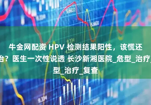 牛金网配资 HPV 检测结果阳性，该慌还是该治？医生一次性说透 长沙新湘医院_危型_治疗_复查