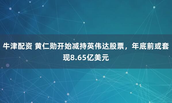 牛津配资 黄仁勋开始减持英伟达股票，年底前或套现8.65亿美元