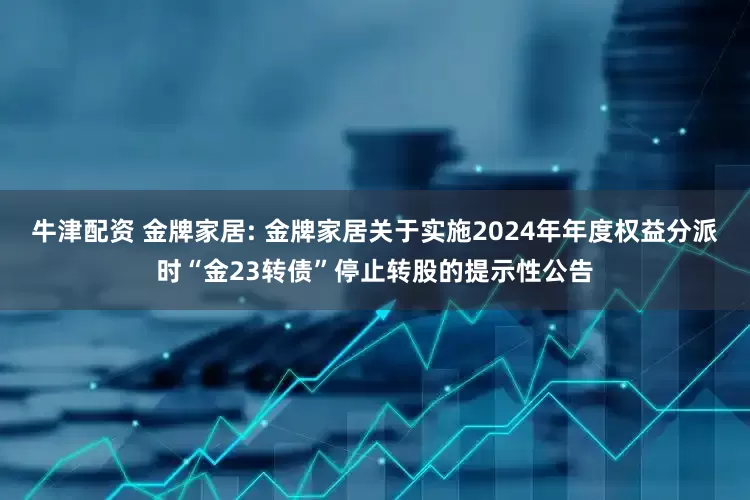 牛津配资 金牌家居: 金牌家居关于实施2024年年度权益分派时“金23转债”停止转股的提示性公告