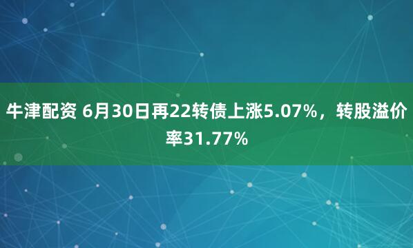 牛津配资 6月30日再22转债上涨5.07%，转股溢价率31.77%