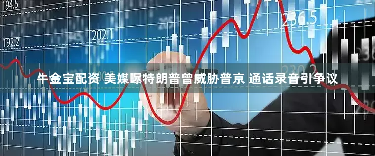 牛金宝配资 美媒曝特朗普曾威胁普京 通话录音引争议