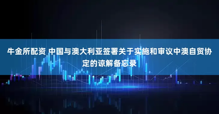 牛金所配资 中国与澳大利亚签署关于实施和审议中澳自贸协定的谅解备忘录