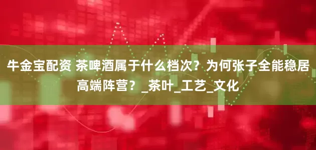 牛金宝配资 茶啤酒属于什么档次？为何张子全能稳居高端阵营？_茶叶_工艺_文化