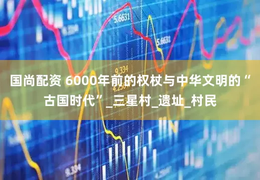 国尚配资 6000年前的权杖与中华文明的“古国时代”_三星村_遗址_村民