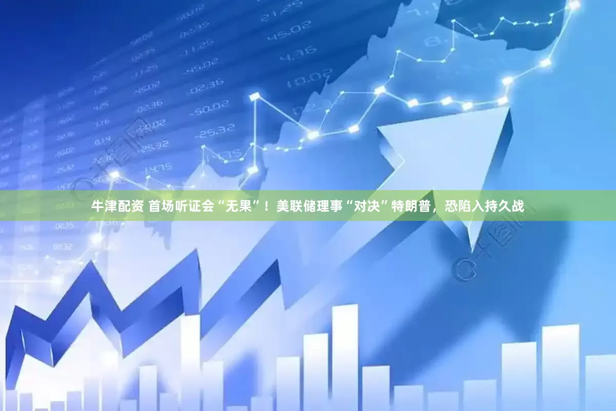牛津配资 首场听证会“无果”！美联储理事“对决”特朗普，恐陷入持久战
